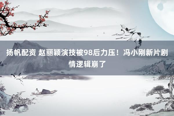 扬帆配资 赵丽颖演技被98后力压！冯小刚新片剧情逻辑崩了
