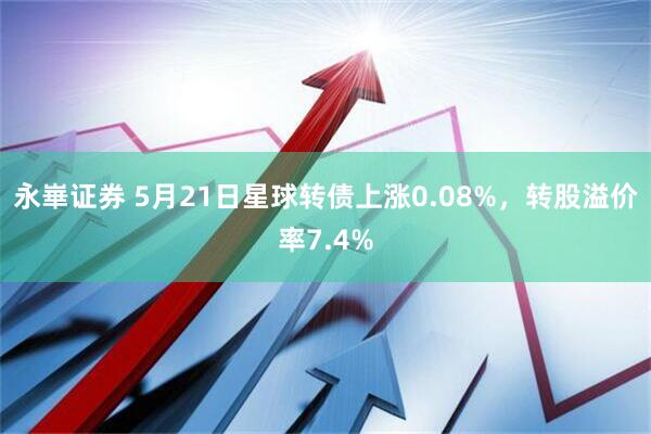 永崋证券 5月21日星球转债上涨0.08%，转股溢价率7.4%