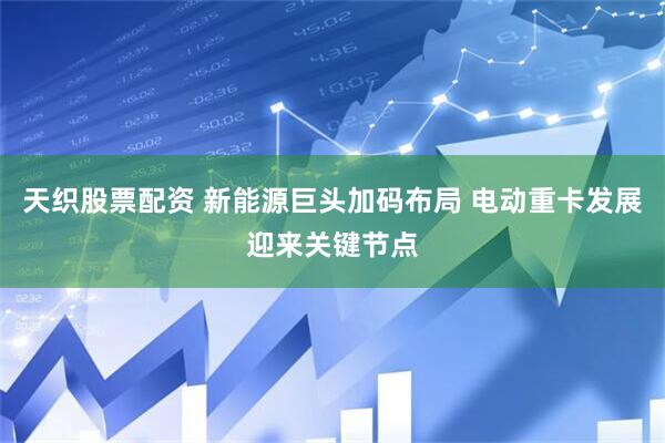 天织股票配资 新能源巨头加码布局 电动重卡发展迎来关键节点