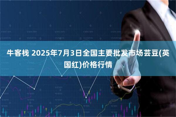 牛客栈 2025年7月3日全国主要批发市场芸豆(英国红)价格行情