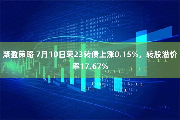 聚盈策略 7月10日荣23转债上涨0.15%，转股溢价率17.67%