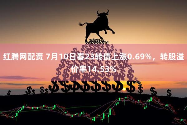 红腾网配资 7月10日春23转债上涨0.69%，转股溢价率14.53%