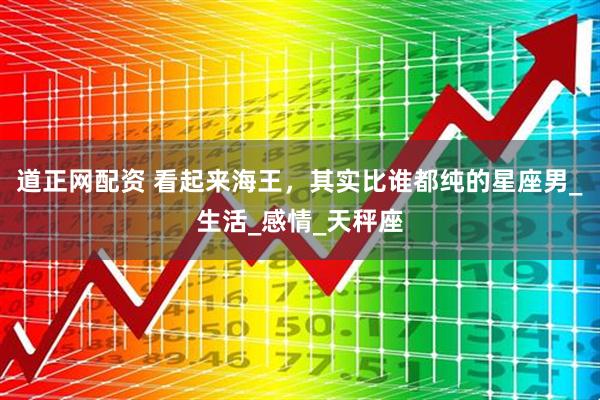 道正网配资 看起来海王，其实比谁都纯的星座男_生活_感情_天秤座