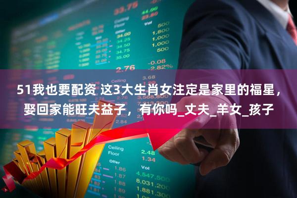 51我也要配资 这3大生肖女注定是家里的福星，娶回家能旺夫益子，有你吗_丈夫_羊女_孩子