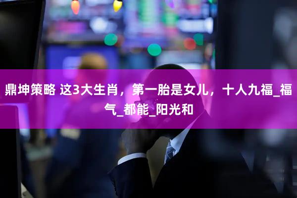 鼎坤策略 这3大生肖，第一胎是女儿，十人九福_福气_都能_阳光和