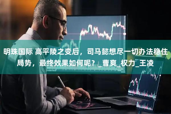 明珠国际 高平陵之变后，司马懿想尽一切办法稳住局势，最终效果如何呢？_曹爽_权力_王凌