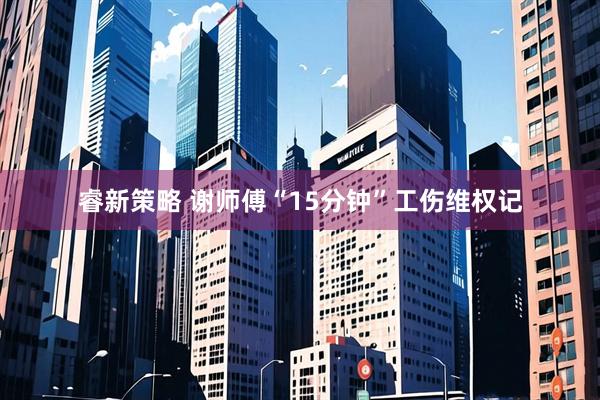 睿新策略 谢师傅“15分钟”工伤维权记