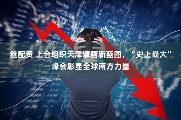 鑫配资 上合组织天津擘画新蓝图，“史上最大”峰会彰显全球南方力量