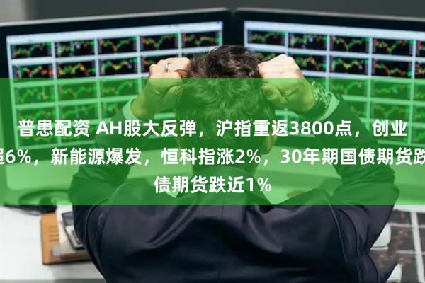 普患配资 AH股大反弹，沪指重返3800点，创业板涨超6%，新能源爆发，恒科指涨2%，30年期国债期货跌近1%