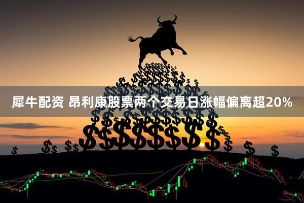 犀牛配资 昂利康股票两个交易日涨幅偏离超20%