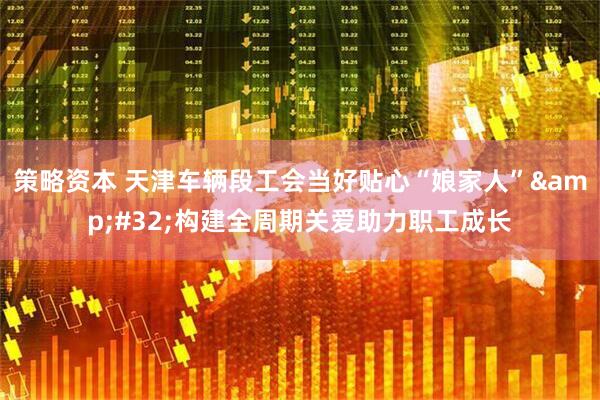 策略资本 天津车辆段工会当好贴心“娘家人” 构建全周期关爱助力职工成长