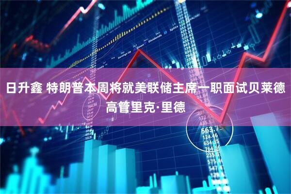 日升鑫 特朗普本周将就美联储主席一职面试贝莱德高管里克·里德