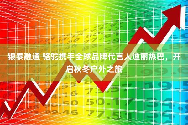 银泰融通 骆驼携手全球品牌代言人迪丽热巴，开启秋冬户外之旅