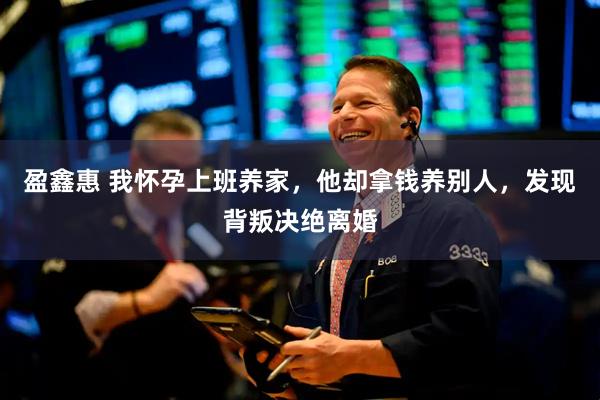 盈鑫惠 我怀孕上班养家，他却拿钱养别人，发现背叛决绝离婚